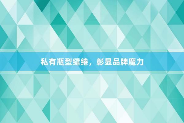 私有瓶型缱绻，彰显品牌魔力
